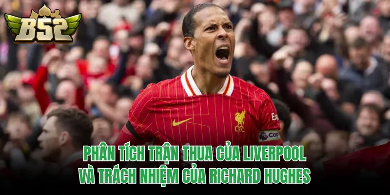 Phân tích trận thua của Liverpool và trách nhiệm của Richard Hughes
